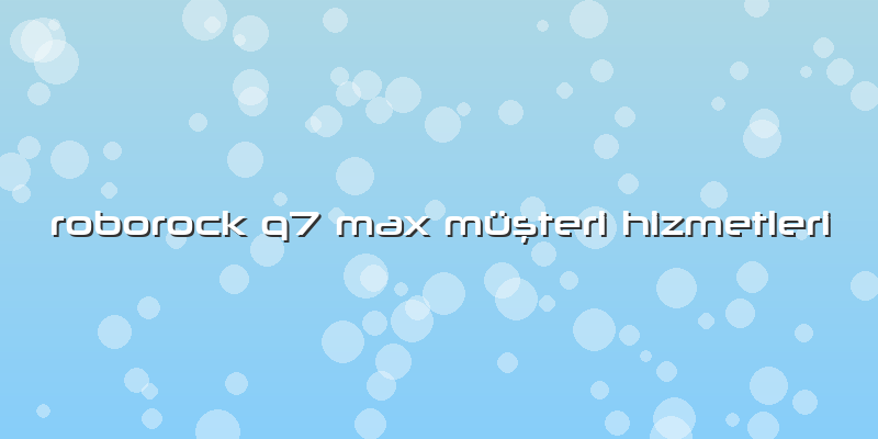 Roborock Q7 Max Özel Müşteri Hizmetleri