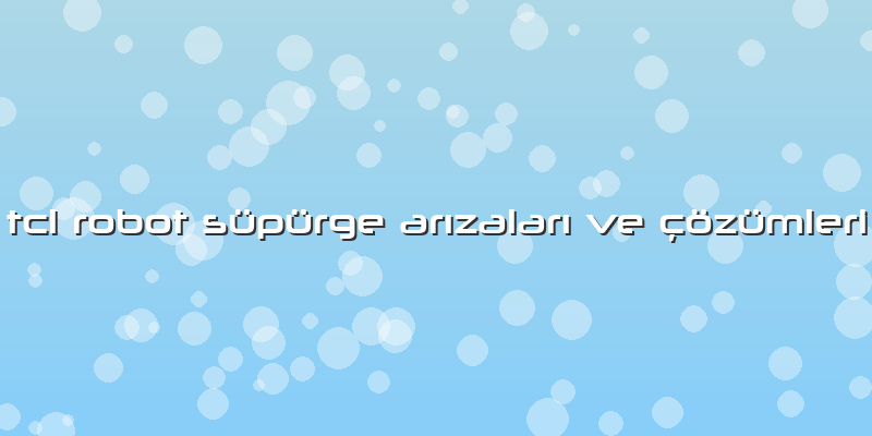 Tcl Robot Süpürge Arızaları Ve çözümleri